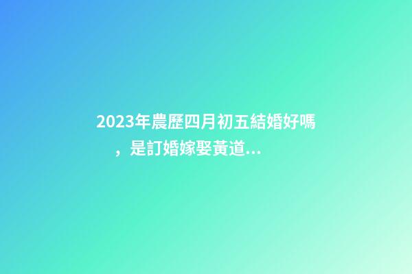 2023年農歷四月初五結婚好嗎，是訂婚嫁娶黃道吉日嗎